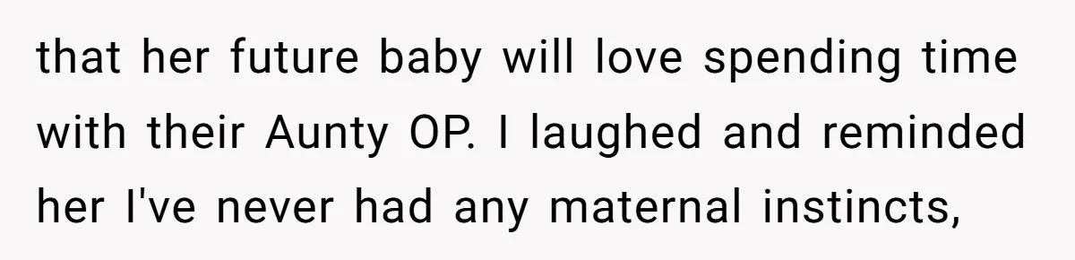 that her future baby will love spending time with their Aunty OP. I laughed and reminded her I've never had any maternal instincts,