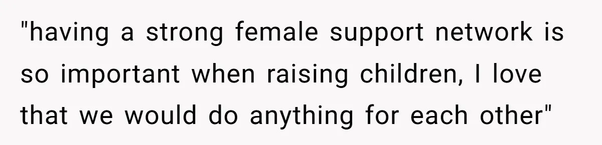 "having a strong female support network is so important when raising children, I love that we would do anything for each other"