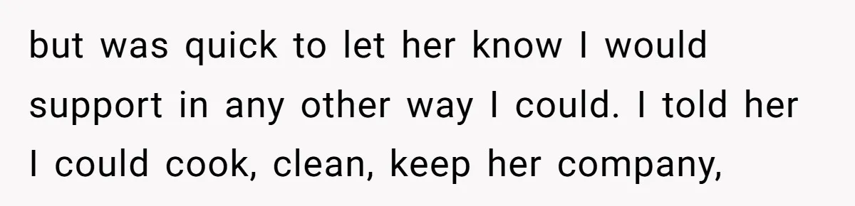 but was quick to let her know I would support in any other way I could. I told her I could cook, clean, keep her company,