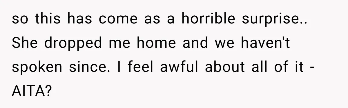 so this has come as a horrible surprise.. She dropped me home and we haven't spoken since. I feel awful about all of it - AITA?