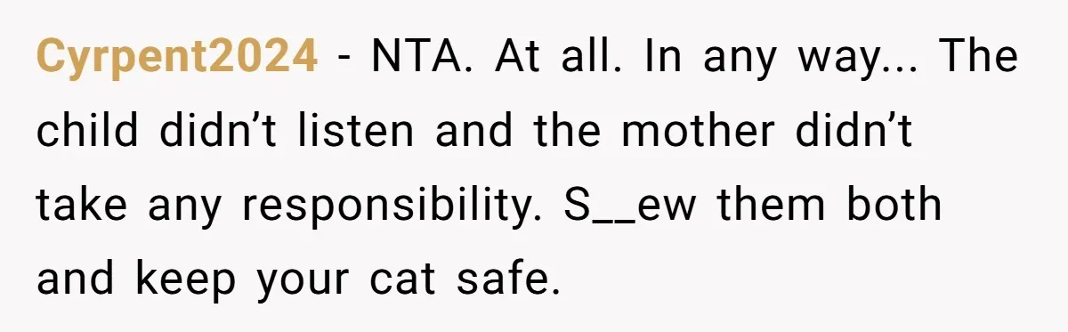 Cyrpent2024 − NTA. At all. In any way... The child didn’t listen and the mother didn’t take any responsibility. S__ew them both and keep your cat safe.