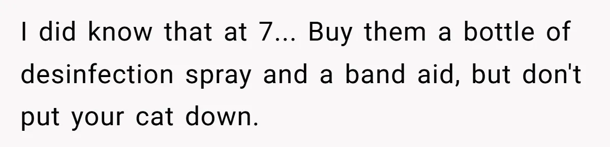 I did know that at 7... Buy them a bottle of desinfection spray and a band aid, but don't put your cat down.