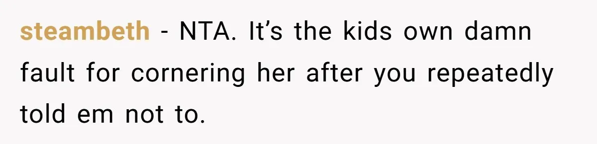 steambeth − NTA. It’s the kids own damn fault for cornering her after you repeatedly told em not to.