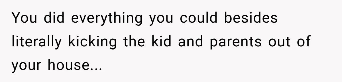 You did everything you could besides literally kicking the kid and parents out of your house...
