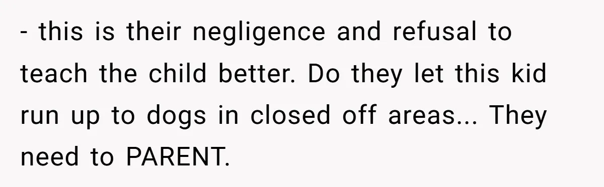 - this is their negligence and refusal to teach the child better. Do they let this kid run up to dogs in closed off areas... They need to PARENT.