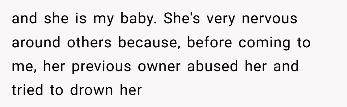 and she is my baby. She's very nervous around others because, before coming to me, her previous owner abused her and tried to drown her