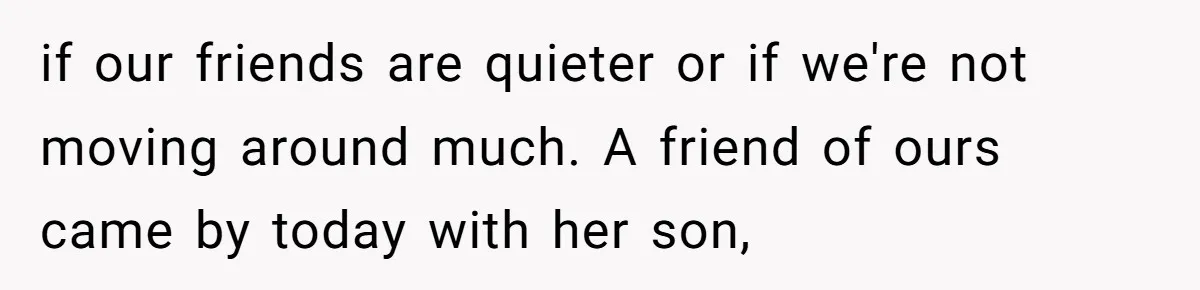 if our friends are quieter or if we're not moving around much. A friend of ours came by today with her son,