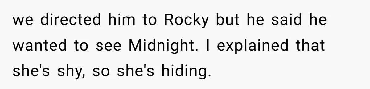 we directed him to Rocky but he said he wanted to see Midnight. I explained that she's shy, so she's hiding.