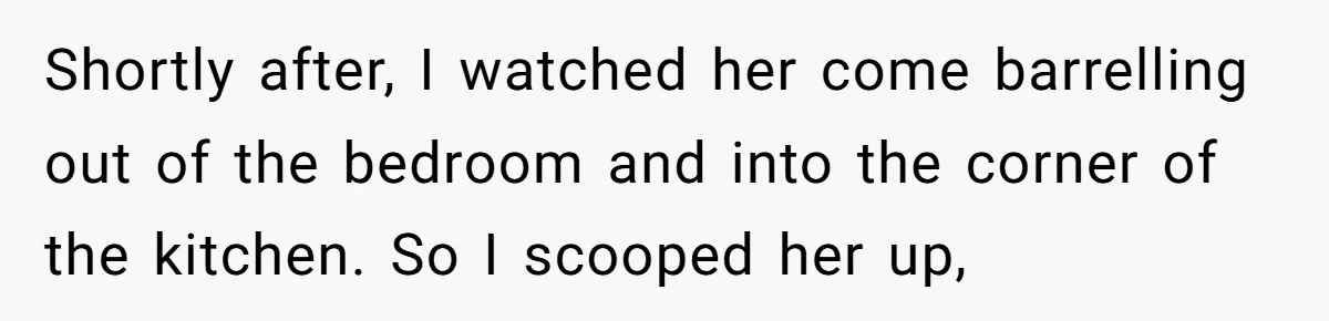 Shortly after, I watched her come barrelling out of the bedroom and into the corner of the kitchen. So I scooped her up,