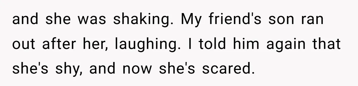 and she was shaking. My friend's son ran out after her, laughing. I told him again that she's shy, and now she's scared.
