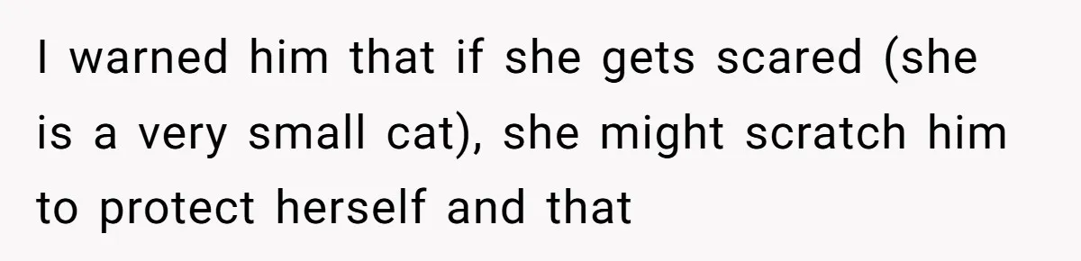 I warned him that if she gets scared (she is a very small cat), she might scratch him to protect herself and that