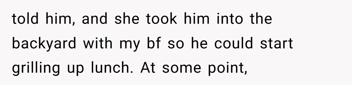 told him, and she took him into the backyard with my bf so he could start grilling up lunch. At some point,