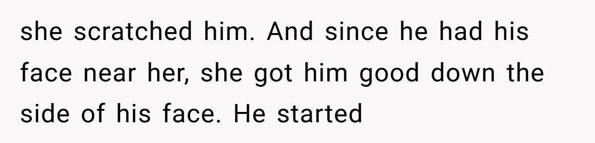 she scratched him. And since he had his face near her, she got him good down the side of his face. He started