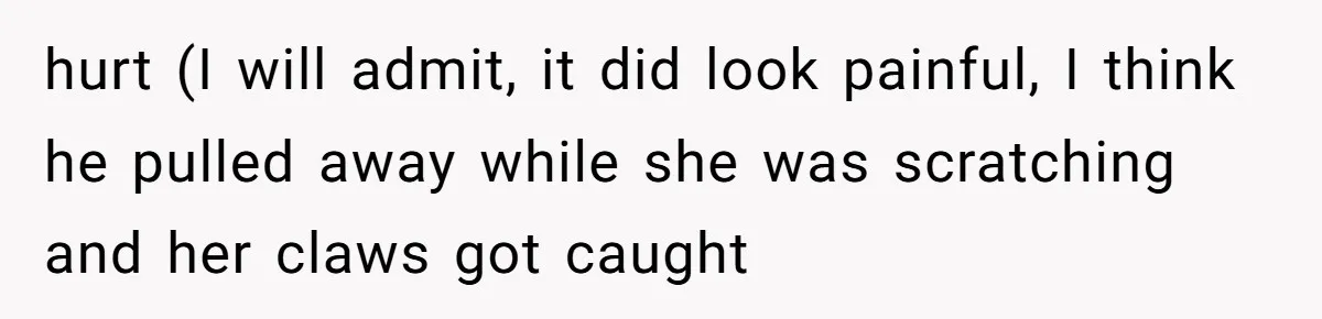 hurt (I will admit, it did look painful, I think he pulled away while she was scratching and her claws got caught