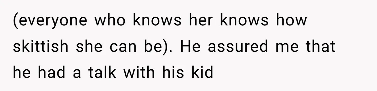 (everyone who knows her knows how skittish she can be). He assured me that he had a talk with his kid