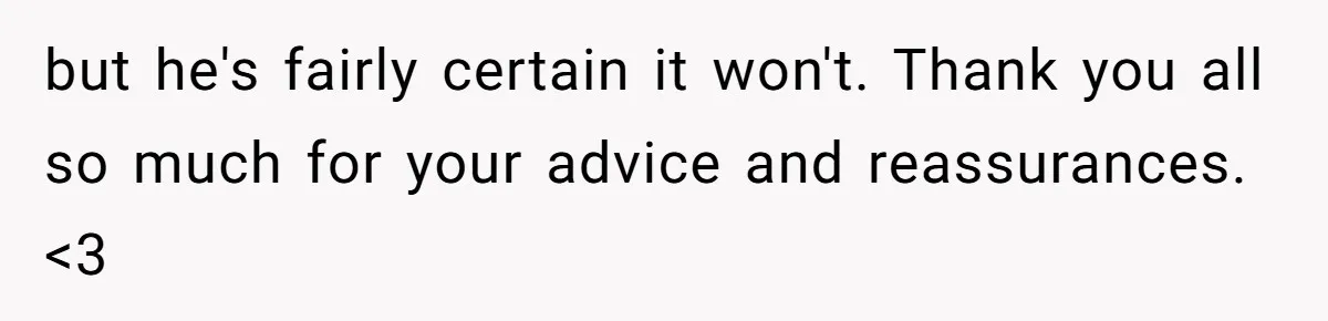 but he's fairly certain it won't. Thank you all so much for your advice and reassurances. <3