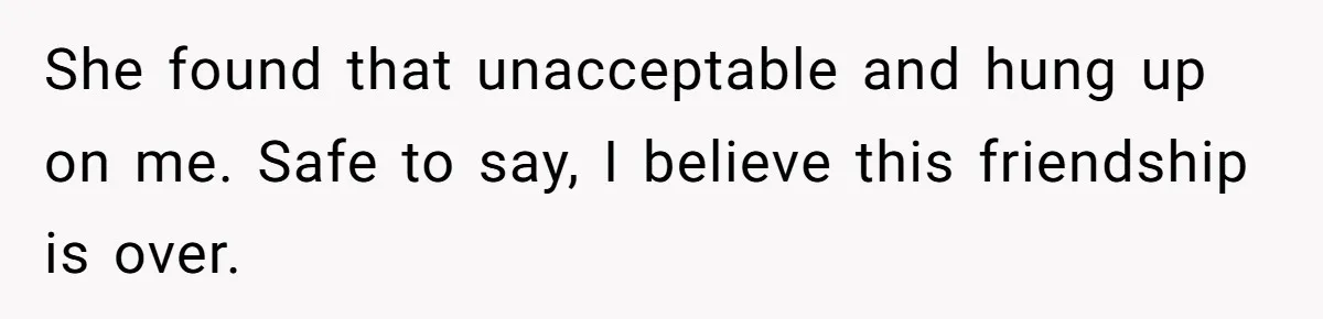 She found that unacceptable and hung up on me. Safe to say, I believe this friendship is over.