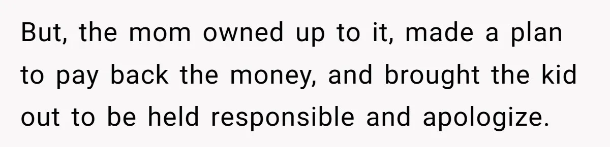 But, the mom owned up to it, made a plan to pay back the money, and brought the kid out to be held responsible and apologize.