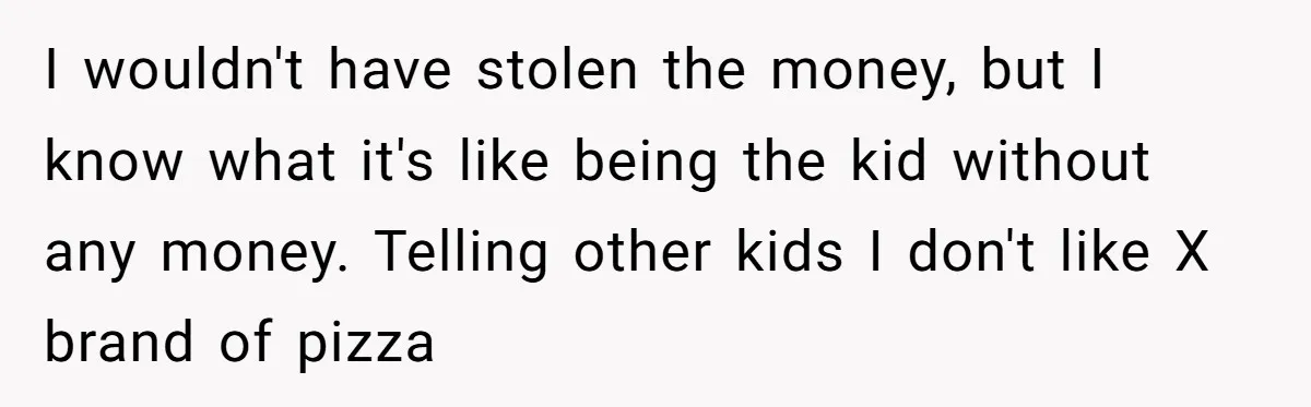 I wouldn't have stolen the money, but I know what it's like being the kid without any money. Telling other kids I don't like X brand of pizza