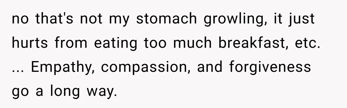 no that's not my stomach growling, it just hurts from eating too much breakfast, etc. ... Empathy, compassion, and forgiveness go a long way.