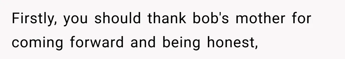 Firstly, you should thank bob's mother for coming forward and being honest,