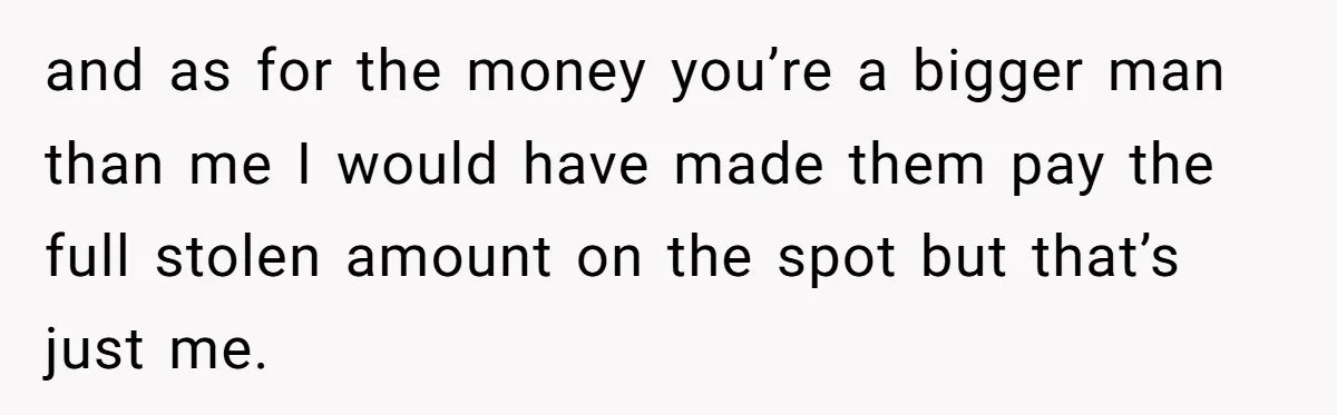 and as for the money you’re a bigger man than me I would have made them pay the full stolen amount on the spot but that’s just me.