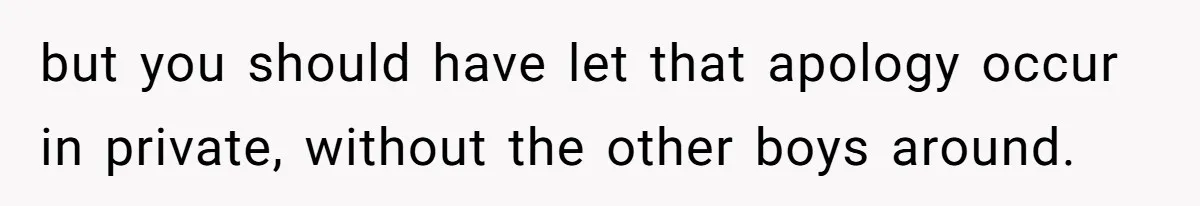 but you should have let that apology occur in private, without the other boys around.