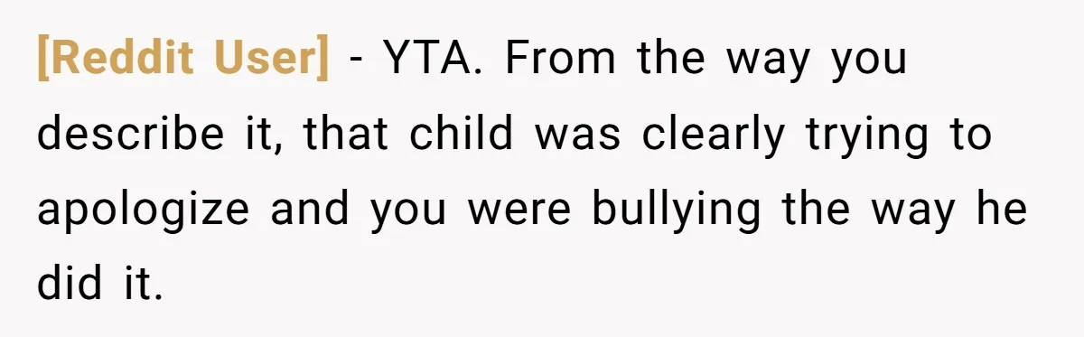 [Reddit User] - YTA. From the way you describe it, that child was clearly trying to apologize and you were bullying the way he did it.