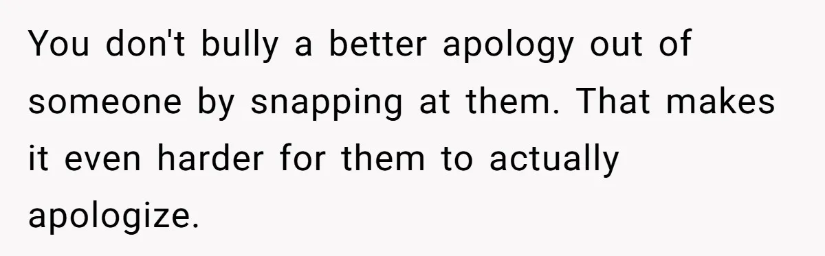 You don't bully a better apology out of someone by snapping at them. That makes it even harder for them to actually apologize.