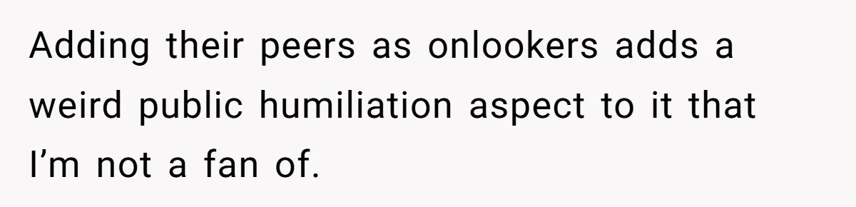 Adding their peers as onlookers adds a weird public humiliation aspect to it that I’m not a fan of.