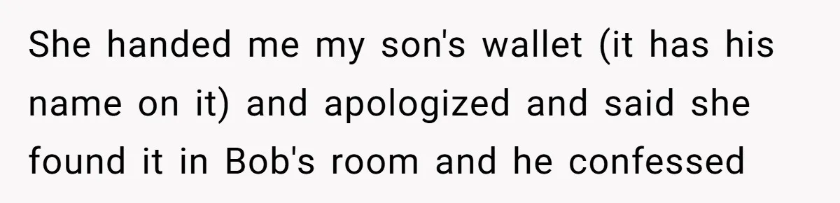 She handed me my son's wallet (it has his name on it) and apologized and said she found it in Bob's room and he confessed