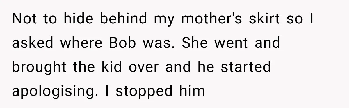 Not to hide behind my mother's skirt so I asked where Bob was. She went and brought the kid over and he started apologising. I stopped him