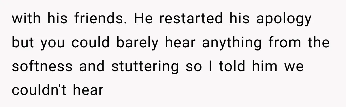 with his friends. He restarted his apology but you could barely hear anything from the softness and stuttering so I told him we couldn't hear