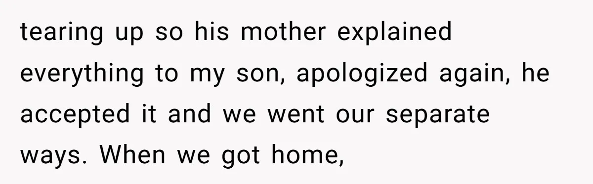 tearing up so his mother explained everything to my son, apologized again, he accepted it and we went our separate ways. When we got home,