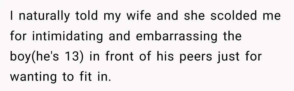I naturally told my wife and she scolded me for intimidating and embarrassing the boy(he's 13) in front of his peers just for wanting to fit in.