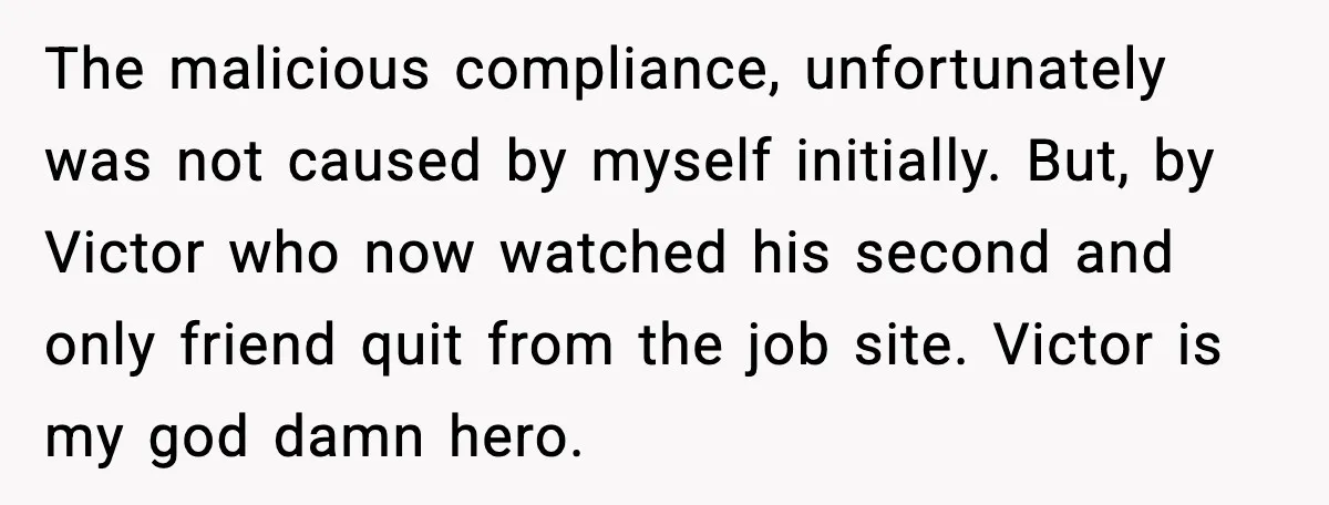 The malicious compliance, unfortunately was not caused by myself initially. But, by Victor who now watched his second and only friend quit from the job site. Victor is my god...