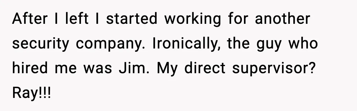 After I left I started working for another security company. Ironically, the guy who hired me was Jim. My direct supervisor? Ray!!!