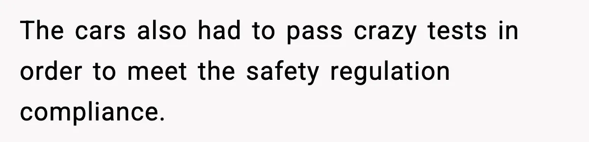 The cars also had to pass crazy tests in order to meet the safety regulation compliance.