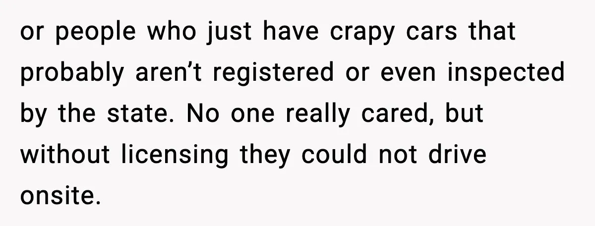 or people who just have crapy cars that probably aren’t registered or even inspected by the state. No one really cared, but without licensing they could not drive onsite.