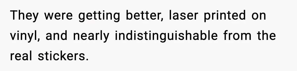 They were getting better, laser printed on vinyl, and nearly indistinguishable from the real stickers.