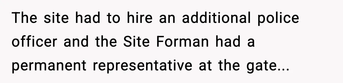 The site had to hire an additional police officer and the Site Forman had a permanent representative at the gate...