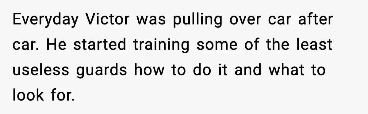 Everyday Victor was pulling over car after car. He started training some of the least useless guards how to do it and what to look for.