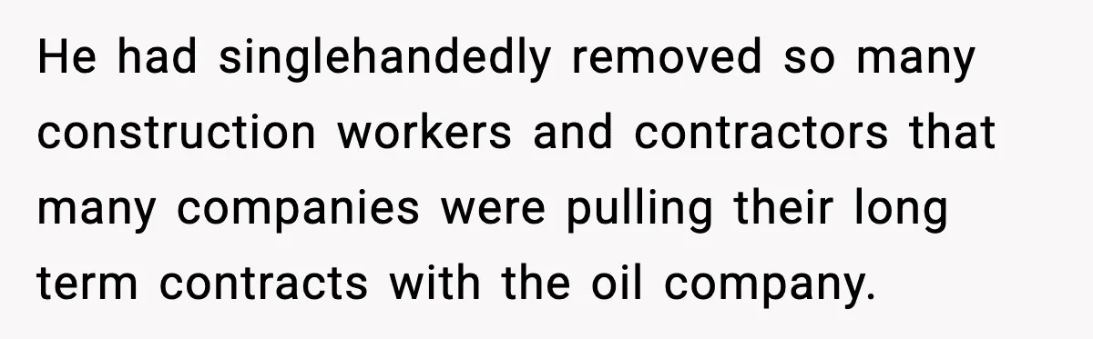 He had singlehandedly removed so many construction workers and contractors that many companies were pulling their long term contracts with the oil company.