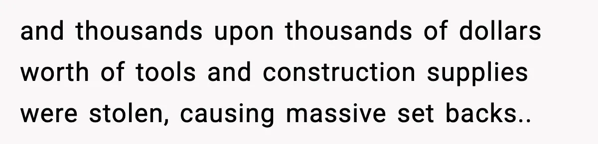 and thousands upon thousands of dollars worth of tools and construction supplies were stolen, causing massive set backs..