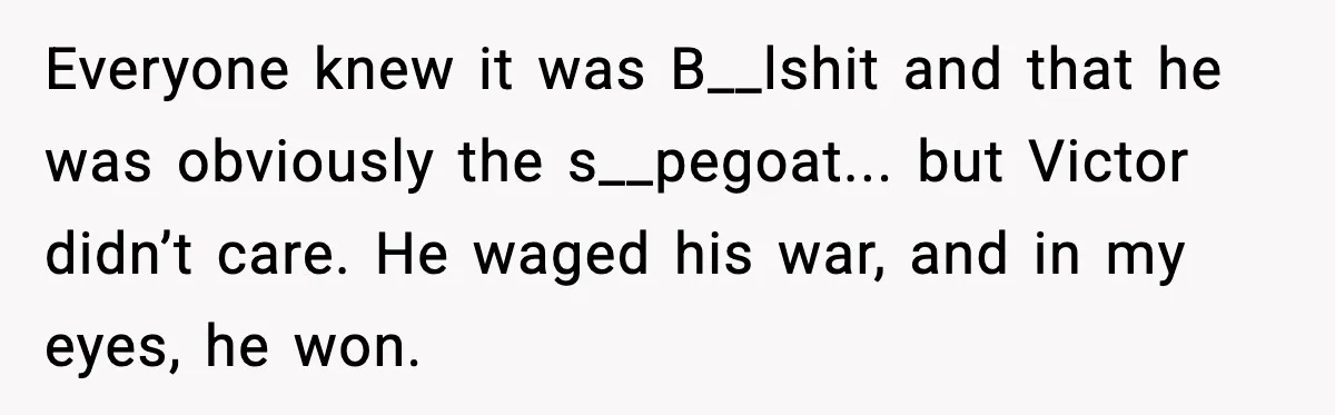 Everyone knew it was B__lshit and that he was obviously the s__pegoat... but Victor didn’t care. He waged his war, and in my eyes, he won.