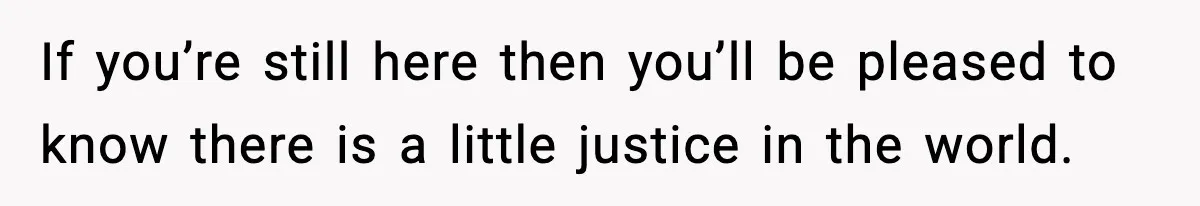 If you’re still here then you’ll be pleased to know there is a little justice in the world.