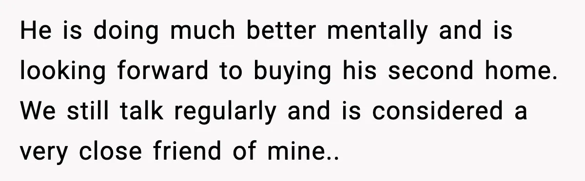 He is doing much better mentally and is looking forward to buying his second home. We still talk regularly and is considered a very close friend of mine..