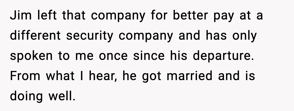 Jim left that company for better pay at a different security company and has only spoken to me once since his departure. From what I hear, he got married and...