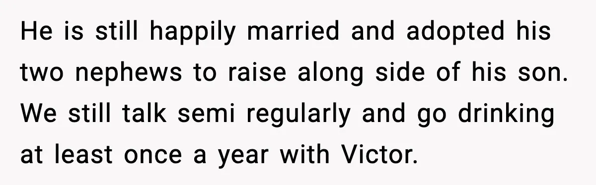 He is still happily married and adopted his two nephews to raise along side of his son. We still talk semi regularly and go drinking at least once a year...