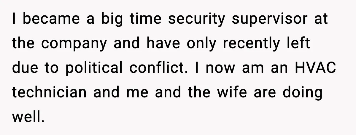 I became a big time security supervisor at the company and have only recently left due to political conflict. I now am an HVAC technician and me and the wife...